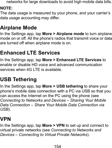  154 networks for large downloads to avoid high mobile data bills. NOTE: The data usage is measured by your phone, and your carrier’s data usage accounting may differ. Airplane Mode In the Settings app, tap More &gt; Airplane mode to turn airplane mode on or off. All the phone’s radios that transmit voice or data are turned off when airplane mode is on. Enhanced LTE Services In the Settings app, tap More &gt; Enhanced LTE Services to enable or disable HD voice and advanced communication services when 4G LTE is available. USB Tethering In the Settings app, tap More &gt; USB tethering to share your phone’s mobile data connection with a PC via USB so that you can access the Internet on the PC using the phone (see Connecting to Networks and Devices – Sharing Your Mobile Data Connection – Share Your Mobile Data Connection via USB).   VPN In the Settings app, tap More &gt; VPN to set up and connect to virtual private networks (see Connecting to Networks and Devices – Connecting to Virtual Private Networks). 