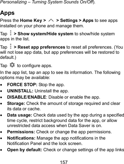  157 Personalizing – Turning System Sounds On/Off). Apps Press the Home Key &gt;    &gt; Settings &gt; Apps to see apps installed on your phone and manage them.   Tap    &gt; Show system/Hide system to show/hide system apps in the list. Tap    &gt; Reset app preferences to reset all preferences. (You will not lose app data, but app preferences will be restored to default.) Tap    to configure apps. In the app list, tap an app to see its information. The following options may be available:  FORCE STOP: Stop the app.    UNINSTALL: Uninstall the app.  DISABLE/ENABLE: Disable or enable the app.  Storage: Check the amount of storage required and clear its data or cache.  Data usage: Check data used by the app during a specified time cycle, restrict background data for the app, or allow unrestricted data access when Data Saver is on.  Permissions: Check or change the app permissions.  Notifications: Manage the app notifications in the Notification Panel and the lock screen.    Open by default: Check or change settings of the app links 