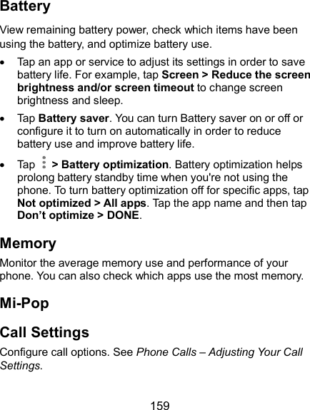  159 Battery View remaining battery power, check which items have been using the battery, and optimize battery use.   Tap an app or service to adjust its settings in order to save battery life. For example, tap Screen &gt; Reduce the screen brightness and/or screen timeout to change screen brightness and sleep.   Tap Battery saver. You can turn Battery saver on or off or configure it to turn on automatically in order to reduce battery use and improve battery life.   Tap    &gt; Battery optimization. Battery optimization helps prolong battery standby time when you&apos;re not using the phone. To turn battery optimization off for specific apps, tap Not optimized &gt; All apps. Tap the app name and then tap Don’t optimize &gt; DONE. Memory Monitor the average memory use and performance of your phone. You can also check which apps use the most memory. Mi-Pop Call Settings Configure call options. See Phone Calls – Adjusting Your Call Settings. 