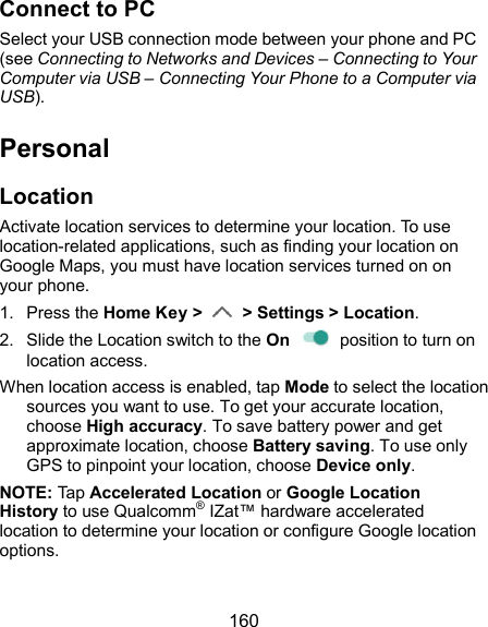  160 Connect to PC Select your USB connection mode between your phone and PC (see Connecting to Networks and Devices – Connecting to Your Computer via USB – Connecting Your Phone to a Computer via USB). Personal Location Activate location services to determine your location. To use location-related applications, such as finding your location on Google Maps, you must have location services turned on on your phone. 1.  Press the Home Key &gt;    &gt; Settings &gt; Location. 2.  Slide the Location switch to the On    position to turn on location access.   When location access is enabled, tap Mode to select the location sources you want to use. To get your accurate location, choose High accuracy. To save battery power and get approximate location, choose Battery saving. To use only GPS to pinpoint your location, choose Device only. NOTE: Tap Accelerated Location or Google Location History to use Qualcomm® IZat™ hardware accelerated location to determine your location or configure Google location options. 