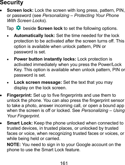  161 Security  Screen lock: Lock the screen with long press, pattern, PIN, or password (see Personalizing – Protecting Your Phone With Screen Locks). Tap    beside Screen lock to set the following options.  Automatically lock: Set the time needed for the lock protection to be activated after the screen turns off. This option is available when unlock pattern, PIN or password is set.  Power button instantly locks: Lock protection is activated immediately when you press the Power/Lock Key. This option is available when unlock pattern, PIN or password is set.  Lock screen message: Set the text that you may display on the lock screen.  Fingerprint: Set up to five fingerprints and use them to unlock the phone. You can also press the fingerprint sensor to take a photo, answer incoming call, or open a bound app when the screen is off or locked. See Personalizing – Using Your Fingerprint.  Smart Lock: Keep the phone unlocked when connected to trusted devices, in trusted places, or unlocked by trusted faces or voice, when recognizing trusted faces or voices, or while being held or carried. NOTE: You need to sign in to your Google account on the phone to use the Smart Lock feature. 