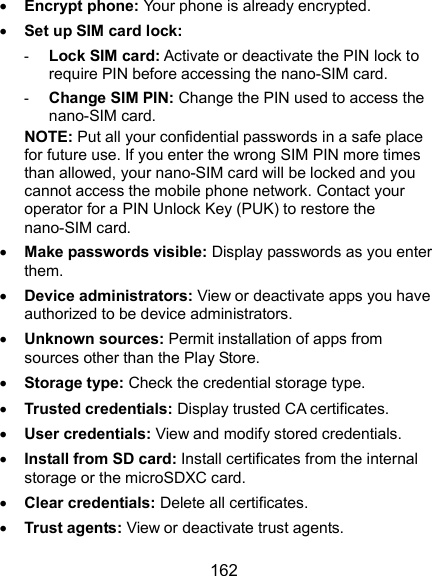  162  Encrypt phone: Your phone is already encrypted.  Set up SIM card lock:   - Lock SIM card: Activate or deactivate the PIN lock to require PIN before accessing the nano-SIM card. - Change SIM PIN: Change the PIN used to access the nano-SIM card. NOTE: Put all your confidential passwords in a safe place for future use. If you enter the wrong SIM PIN more times than allowed, your nano-SIM card will be locked and you cannot access the mobile phone network. Contact your operator for a PIN Unlock Key (PUK) to restore the nano-SIM card.  Make passwords visible: Display passwords as you enter them.  Device administrators: View or deactivate apps you have authorized to be device administrators.  Unknown sources: Permit installation of apps from sources other than the Play Store.  Storage type: Check the credential storage type.  Trusted credentials: Display trusted CA certificates.  User credentials: View and modify stored credentials.  Install from SD card: Install certificates from the internal storage or the microSDXC card.  Clear credentials: Delete all certificates.  Trust agents: View or deactivate trust agents. 