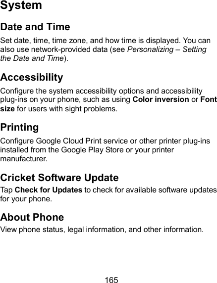  165 System Date and Time Set date, time, time zone, and how time is displayed. You can also use network-provided data (see Personalizing – Setting the Date and Time). Accessibility Configure the system accessibility options and accessibility plug-ins on your phone, such as using Color inversion or Font size for users with sight problems. Printing Configure Google Cloud Print service or other printer plug-ins installed from the Google Play Store or your printer manufacturer. Cricket Software Update Tap Check for Updates to check for available software updates for your phone. About Phone View phone status, legal information, and other information. 