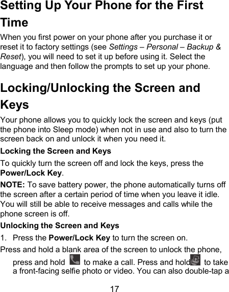  17 Setting Up Your Phone for the First Time When you first power on your phone after you purchase it or reset it to factory settings (see Settings – Personal – Backup &amp; Reset), you will need to set it up before using it. Select the language and then follow the prompts to set up your phone. Locking/Unlocking the Screen and Keys Your phone allows you to quickly lock the screen and keys (put the phone into Sleep mode) when not in use and also to turn the screen back on and unlock it when you need it. Locking the Screen and Keys To quickly turn the screen off and lock the keys, press the Power/Lock Key. NOTE: To save battery power, the phone automatically turns off the screen after a certain period of time when you leave it idle. You will still be able to receive messages and calls while the phone screen is off. Unlocking the Screen and Keys 1.  Press the Power/Lock Key to turn the screen on. Press and hold a blank area of the screen to unlock the phone, press and hold    to make a call. Press and hold   to take a front-facing selfie photo or video. You can also double-tap a 