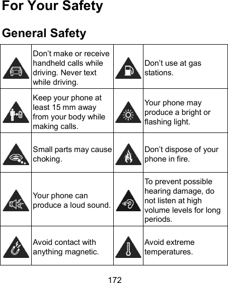  172 For Your Safety General Safety  Don’t make or receive handheld calls while driving. Never text while driving.  Don’t use at gas stations.  Keep your phone at least 15 mm away from your body while making calls.  Your phone may produce a bright or flashing light.  Small parts may cause choking.  Don’t dispose of your phone in fire.  Your phone can produce a loud sound.  To prevent possible hearing damage, do not listen at high volume levels for long periods.  Avoid contact with anything magnetic.  Avoid extreme temperatures. 