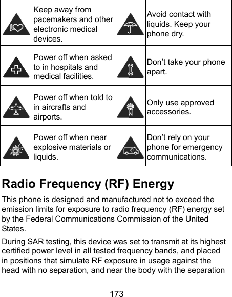  173  Keep away from pacemakers and other electronic medical devices.  Avoid contact with liquids. Keep your phone dry.  Power off when asked to in hospitals and medical facilities.  Don’t take your phone apart.  Power off when told to in aircrafts and airports.  Only use approved accessories.  Power off when near explosive materials or liquids.  Don’t rely on your phone for emergency communications.   Radio Frequency (RF) Energy This phone is designed and manufactured not to exceed the emission limits for exposure to radio frequency (RF) energy set by the Federal Communications Commission of the United States. During SAR testing, this device was set to transmit at its highest certified power level in all tested frequency bands, and placed in positions that simulate RF exposure in usage against the head with no separation, and near the body with the separation 