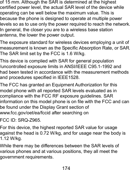  174 of 15 mm. Although the SAR is determined at the highest certified power level, the actual SAR level of the device while operating can be well below the maximum value. This is because the phone is designed to operate at multiple power levels so as to use only the power required to reach the network. In general, the closer you are to a wireless base station antenna, the lower the power output. The exposure standard for wireless devices employing a unit of measurement is known as the Specific Absorption Rate, or SAR. The SAR limit set by the FCC is 1.6 W/kg.     This device is complied with SAR for general population /uncontrolled exposure limits in ANSI/IEEE C95.1-1992 and had been tested in accordance with the measurement methods and procedures specified in IEEE1528. The FCC has granted an Equipment Authorization for this model phone with all reported SAR levels evaluated as in compliance with the FCC RF exposure guidelines. SAR information on this model phone is on file with the FCC and can be found under the Display Grant section of www.fcc.gov/oet/ea/fccid after searching on   FCC ID: SRQ-Z965.   For this device, the highest reported SAR value for usage against the head is 0.72 W/kg, and for usage near the body is 1.12 W/kg. While there may be differences between the SAR levels of various phones and at various positions, they all meet the government requirements. 