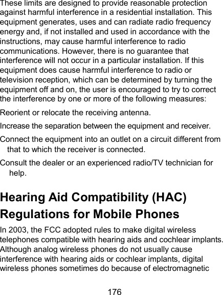  176 These limits are designed to provide reasonable protection against harmful interference in a residential installation. This equipment generates, uses and can radiate radio frequency energy and, if not installed and used in accordance with the instructions, may cause harmful interference to radio communications. However, there is no guarantee that interference will not occur in a particular installation. If this equipment does cause harmful interference to radio or television reception, which can be determined by turning the equipment off and on, the user is encouraged to try to correct the interference by one or more of the following measures: Reorient or relocate the receiving antenna. Increase the separation between the equipment and receiver. Connect the equipment into an outlet on a circuit different from that to which the receiver is connected. Consult the dealer or an experienced radio/TV technician for help. Hearing Aid Compatibility (HAC) Regulations for Mobile Phones In 2003, the FCC adopted rules to make digital wireless telephones compatible with hearing aids and cochlear implants. Although analog wireless phones do not usually cause interference with hearing aids or cochlear implants, digital wireless phones sometimes do because of electromagnetic 