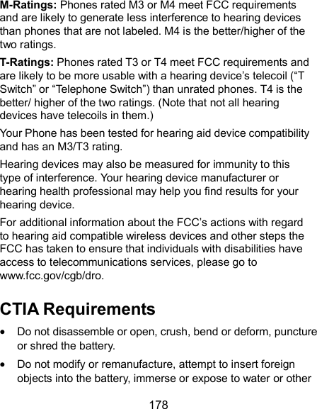  178 M-Ratings: Phones rated M3 or M4 meet FCC requirements and are likely to generate less interference to hearing devices than phones that are not labeled. M4 is the better/higher of the two ratings.   T-Ratings: Phones rated T3 or T4 meet FCC requirements and are likely to be more usable with a hearing device’s telecoil (“T Switch” or “Telephone Switch”) than unrated phones. T4 is the better/ higher of the two ratings. (Note that not all hearing devices have telecoils in them.)     Your Phone has been tested for hearing aid device compatibility and has an M3/T3 rating.   Hearing devices may also be measured for immunity to this type of interference. Your hearing device manufacturer or hearing health professional may help you find results for your hearing device. For additional information about the FCC’s actions with regard to hearing aid compatible wireless devices and other steps the FCC has taken to ensure that individuals with disabilities have access to telecommunications services, please go to www.fcc.gov/cgb/dro. CTIA Requirements  Do not disassemble or open, crush, bend or deform, puncture or shred the battery.  Do not modify or remanufacture, attempt to insert foreign objects into the battery, immerse or expose to water or other 
