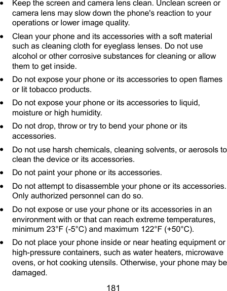 181  Keep the screen and camera lens clean. Unclean screen or camera lens may slow down the phone&apos;s reaction to your operations or lower image quality.  Clean your phone and its accessories with a soft material such as cleaning cloth for eyeglass lenses. Do not use alcohol or other corrosive substances for cleaning or allow them to get inside.  Do not expose your phone or its accessories to open flames or lit tobacco products.  Do not expose your phone or its accessories to liquid, moisture or high humidity.  Do not drop, throw or try to bend your phone or its accessories.  Do not use harsh chemicals, cleaning solvents, or aerosols to clean the device or its accessories.  Do not paint your phone or its accessories.  Do not attempt to disassemble your phone or its accessories. Only authorized personnel can do so.  Do not expose or use your phone or its accessories in an environment with or that can reach extreme temperatures, minimum 23°F (-5°C) and maximum 122°F (+50°C).    Do not place your phone inside or near heating equipment or high-pressure containers, such as water heaters, microwave ovens, or hot cooking utensils. Otherwise, your phone may be damaged. 