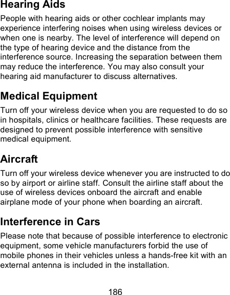  186 Hearing Aids People with hearing aids or other cochlear implants may experience interfering noises when using wireless devices or when one is nearby. The level of interference will depend on the type of hearing device and the distance from the interference source. Increasing the separation between them may reduce the interference. You may also consult your hearing aid manufacturer to discuss alternatives. Medical Equipment Turn off your wireless device when you are requested to do so in hospitals, clinics or healthcare facilities. These requests are designed to prevent possible interference with sensitive medical equipment. Aircraft Turn off your wireless device whenever you are instructed to do so by airport or airline staff. Consult the airline staff about the use of wireless devices onboard the aircraft and enable airplane mode of your phone when boarding an aircraft. Interference in Cars Please note that because of possible interference to electronic equipment, some vehicle manufacturers forbid the use of mobile phones in their vehicles unless a hands-free kit with an external antenna is included in the installation. 