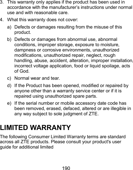  190 3.  This warranty only applies if the product has been used in accordance with the manufacturer’s instructions under normal use and with reasonable care. 4.  What this warranty does not cover: a)  Defects or damages resulting from the misuse of this product. b)  Defects or damages from abnormal use, abnormal conditions, improper storage, exposure to moisture, dampness or corrosive environments, unauthorized modifications, unauthorized repair, neglect, rough handling, abuse, accident, alteration, improper installation, incorrect voltage application, food or liquid spoilage, acts of God. c)  Normal wear and tear.     d)  If the Product has been opened, modified or repaired by anyone other than a warranty service center or if it is repaired using unauthorized spare parts.   e)  If the serial number or mobile accessory date code has been removed, erased, defaced, altered or are illegible in any way subject to sole judgment of ZTE. LIMITED WARRANTY The following Consumer Limited Warranty terms are standard across all ZTE products. Please consult your product&apos;s user guide for additional limited      