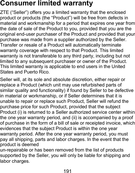  191 Consumer limited warranty ZTE (“Seller”) offers you a limited warranty that the enclosed product or products (the “Product”) will be free from defects in material and workmanship for a period that expires one year from the date of sale of the Product to you, provided that you are the original end-user purchaser of the Product and provided that your purchase was made from a supplier authorized by the Seller. Transfer or resale of a Product will automatically terminate warranty coverage with respect to that Product. This limited warranty is not transferable to any third party, including but not limited to any subsequent purchaser or owner of the Product. This limited warranty is applicable to end users in the United States and Puerto Rico. Seller will, at its sole and absolute discretion, either repair or replace a Product (which unit may use refurbished parts of similar quality and functionality) if found by Seller to be defective in material or workmanship, or if Seller determines that it is unable to repair or replace such Product, Seller will refund the purchase price for such Product, provided that the subject Product (i) is returned to a Seller authorized service center within the one year warranty period, and (ii) is accompanied by a proof of purchase in the form of a bill of sale or receipted invoice, which evidences that the subject Product is within the one year warranty period. After the one year warranty period, you must pay all shipping, parts and labor charges. In the event that the product is deemed   un-repairable or has been removed from the list of products supported by the Seller, you will only be liable for shipping and labor charges. 