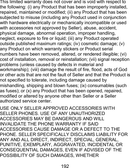  192 This limited warranty does not cover and is void with respect to the following: (i) any Product that has been improperly installed, repaired, maintained or modified; (ii) any Product that has been subjected to misuse (including any Product used in conjunction with hardware electrically or mechanically incompatible or used with accessories not approved by Seller), abuse, accident, physical damage, abnormal operation, improper handling, neglect, exposure to fire or liquid; (iii) any Product operated outside published maximum ratings; (iv) cosmetic damage; (v) any Product on which warranty stickers or Product serial numbers have been removed, altered, or rendered illegible; (vi) cost of installation, removal or reinstallation; (vii) signal reception problems (unless caused by defects in material and workmanship); (viii) damage the result of fire, flood, acts of God or other acts that are not the fault of Seller and that the Product is not specified to tolerate, including damage caused by mishandling, shipping and blown fuses; (ix) consumables (such as fuses); or (x) any Product that has been opened, repaired, modified or altered by anyone other than Seller or a Seller authorized service center. USE ONLY SELLER APPROVED ACCESSORIES WITH SELLER PHONES. USE OF ANY UNAUTHORIZED ACCESSORIES MAY BE DANGEROUS AND WILL INVALIDATE THE PHONE WARRANTY IF SAID ACCESSORIES CAUSE DAMAGE OR A DEFECT TO THE PHONE. SELLER SPECIFICALLY DISCLAIMS LIABILITY FOR ANY AND ALL DIRECT, INDIRECT, SPECIAL, GENERAL, PUNITIVE, EXEMPLARY, AGGRAVATED, INCIDENTAL OR CONSEQUENTIAL DAMAGES, EVEN IF ADVISED OF THE POSSIBILITY OF SUCH DAMAGES, WHETHER 