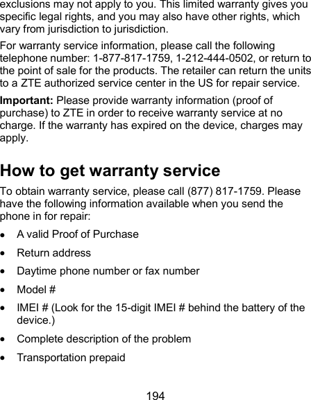  194 exclusions may not apply to you. This limited warranty gives you specific legal rights, and you may also have other rights, which vary from jurisdiction to jurisdiction. For warranty service information, please call the following telephone number: 1-877-817-1759, 1-212-444-0502, or return to the point of sale for the products. The retailer can return the units to a ZTE authorized service center in the US for repair service. Important: Please provide warranty information (proof of purchase) to ZTE in order to receive warranty service at no charge. If the warranty has expired on the device, charges may apply. How to get warranty service To obtain warranty service, please call (877) 817-1759. Please have the following information available when you send the phone in for repair:  A valid Proof of Purchase  Return address  Daytime phone number or fax number  Model #  IMEI # (Look for the 15-digit IMEI # behind the battery of the device.)  Complete description of the problem  Transportation prepaid 