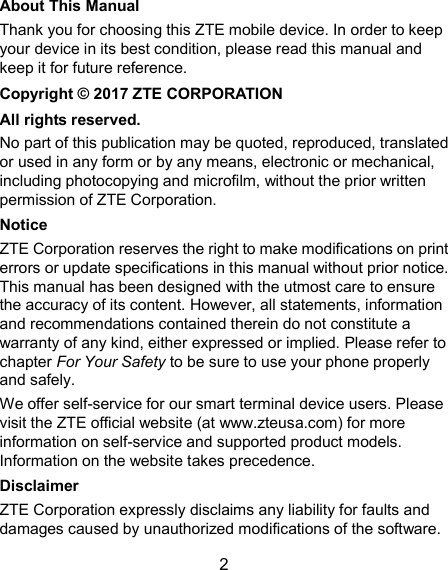  2 About This Manual Thank you for choosing this ZTE mobile device. In order to keep your device in its best condition, please read this manual and keep it for future reference. Copyright © 2017 ZTE CORPORATION All rights reserved. No part of this publication may be quoted, reproduced, translated or used in any form or by any means, electronic or mechanical, including photocopying and microfilm, without the prior written permission of ZTE Corporation. Notice ZTE Corporation reserves the right to make modifications on print errors or update specifications in this manual without prior notice. This manual has been designed with the utmost care to ensure the accuracy of its content. However, all statements, information and recommendations contained therein do not constitute a warranty of any kind, either expressed or implied. Please refer to chapter For Your Safety to be sure to use your phone properly and safely. We offer self-service for our smart terminal device users. Please visit the ZTE official website (at www.zteusa.com) for more information on self-service and supported product models. Information on the website takes precedence. Disclaimer ZTE Corporation expressly disclaims any liability for faults and damages caused by unauthorized modifications of the software. 