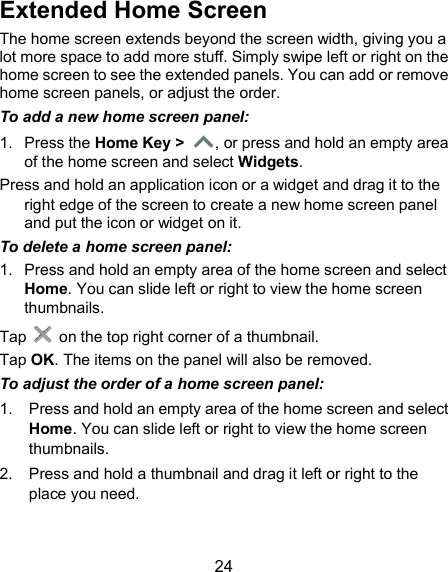  24 Extended Home Screen   The home screen extends beyond the screen width, giving you a lot more space to add more stuff. Simply swipe left or right on the home screen to see the extended panels. You can add or remove home screen panels, or adjust the order. To add a new home screen panel: 1.  Press the Home Key &gt;  , or press and hold an empty area of the home screen and select Widgets. Press and hold an application icon or a widget and drag it to the right edge of the screen to create a new home screen panel and put the icon or widget on it. To delete a home screen panel: 1.  Press and hold an empty area of the home screen and select Home. You can slide left or right to view the home screen thumbnails. Tap    on the top right corner of a thumbnail. Tap OK. The items on the panel will also be removed. To adjust the order of a home screen panel: 1.  Press and hold an empty area of the home screen and select Home. You can slide left or right to view the home screen thumbnails. 2.  Press and hold a thumbnail and drag it left or right to the place you need.  