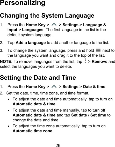  26 Personalizing Changing the System Language 1.  Press the Home Key &gt;   &gt; Settings &gt; Language &amp; input &gt; Languages. The first language in the list is the default system language. 2.  Tap Add a language to add another language to the list.   3.  To change the system language, press and hold    next to the language you want and drag it to the top of the list. NOTE: To remove languages from the list, tap    &gt; Remove and select the languages you want to delete. Setting the Date and Time 1.  Press the Home Key &gt;   &gt; Settings &gt; Date &amp; time. 2.  Set the date, time, time zone, and time format.  To adjust the date and time automatically, tap to turn on Automatic date &amp; time.  To adjust the date and time manually, tap to turn off Automatic date &amp; time and tap Set date / Set time to change the date and time.  To adjust the time zone automatically, tap to turn on Automatic time zone.  