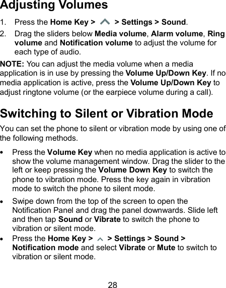 28 Adjusting Volumes 1.  Press the Home Key &gt;   &gt; Settings &gt; Sound. 2.  Drag the sliders below Media volume, Alarm volume, Ring volume and Notification volume to adjust the volume for each type of audio. NOTE: You can adjust the media volume when a media application is in use by pressing the Volume Up/Down Key. If no media application is active, press the Volume Up/Down Key to adjust ringtone volume (or the earpiece volume during a call). Switching to Silent or Vibration Mode You can set the phone to silent or vibration mode by using one of the following methods.  Press the Volume Key when no media application is active to show the volume management window. Drag the slider to the left or keep pressing the Volume Down Key to switch the phone to vibration mode. Press the key again in vibration mode to switch the phone to silent mode.  Swipe down from the top of the screen to open the Notification Panel and drag the panel downwards. Slide left and then tap Sound or Vibrate to switch the phone to vibration or silent mode.  Press the Home Key &gt;   &gt; Settings &gt; Sound &gt; Notification mode and select Vibrate or Mute to switch to vibration or silent mode.  