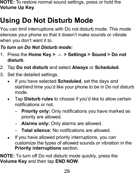  29 NOTE: To restore normal sound settings, press or hold the Volume Up Key. Using Do Not Disturb Mode You can limit interruptions with Do not disturb mode. This mode silences your phone so that it doesn’t make sounds or vibrate when you don’t want it to. To turn on Do Not Disturb mode: 1.  Press the Home Key &gt;    &gt; Settings &gt; Sound &gt; Do not disturb. 2.  Tap Do not disturb and select Always or Scheduled. 3.  Set the detailed settings.  If you have selected Scheduled, set the days and start/end time you’d like your phone to be in Do not disturb mode.  Tap Disturb rules to choose if you’d like to allow certain notifications or not. -  Priority only: Only notifications you have marked as priority are allowed. -  Alarms only: Only alarms are allowed. -  Total silence: No notifications are allowed.  If you have allowed priority interruptions, you can customize the types of allowed sounds or vibration in the Priority interruptions section. NOTE: To turn off Do not disturb mode quickly, press the Volume Key and then tap END NOW. 