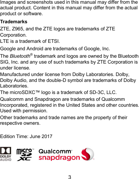  3 Images and screenshots used in this manual may differ from the actual product. Content in this manual may differ from the actual product or software. Trademarks ZTE, Z965, and the ZTE logos are trademarks of ZTE Corporation. LTE is a trademark of ETSI. Google and Android are trademarks of Google, Inc.   The Bluetooth® trademark and logos are owned by the Bluetooth SIG, Inc. and any use of such trademarks by ZTE Corporation is under license.   Manufactured under license from Dolby Laboratories. Dolby, Dolby Audio, and the double-D symbol are trademarks of Dolby Laboratories. The microSDXC™ logo is a trademark of SD-3C, LLC. Qualcomm and Snapdragon are trademarks of Qualcomm Incorporated, registered in the United States and other countries. Used with permission.   Other trademarks and trade names are the property of their respective owners.  Edition Time: June 2017            