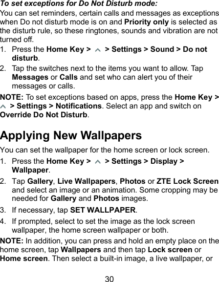  30 To set exceptions for Do Not Disturb mode: You can set reminders, certain calls and messages as exceptions when Do not disturb mode is on and Priority only is selected as the disturb rule, so these ringtones, sounds and vibration are not turned off. 1.  Press the Home Key &gt;    &gt; Settings &gt; Sound &gt; Do not disturb. 2.  Tap the switches next to the items you want to allow. Tap Messages or Calls and set who can alert you of their messages or calls. NOTE: To set exceptions based on apps, press the Home Key &gt;   &gt; Settings &gt; Notifications. Select an app and switch on Override Do Not Disturb. Applying New Wallpapers You can set the wallpaper for the home screen or lock screen. 1.  Press the Home Key &gt;   &gt; Settings &gt; Display &gt; Wallpaper. 2.  Tap Gallery, Live Wallpapers, Photos or ZTE Lock Screen and select an image or an animation. Some cropping may be needed for Gallery and Photos images. 3.  If necessary, tap SET WALLPAPER. 4.  If prompted, select to set the image as the lock screen wallpaper, the home screen wallpaper or both. NOTE: In addition, you can press and hold an empty place on the home screen, tap Wallpapers and then tap Lock screen or Home screen. Then select a built-in image, a live wallpaper, or 