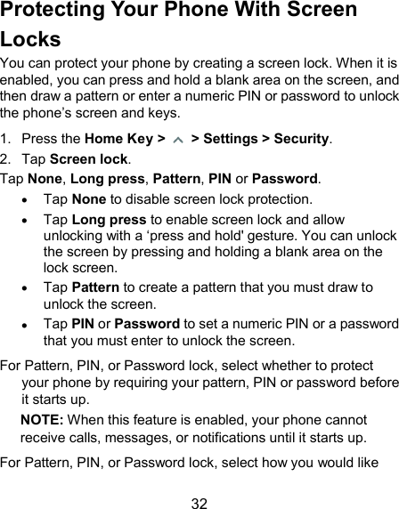  32 Protecting Your Phone With Screen Locks You can protect your phone by creating a screen lock. When it is enabled, you can press and hold a blank area on the screen, and then draw a pattern or enter a numeric PIN or password to unlock the phone’s screen and keys. 1.  Press the Home Key &gt;   &gt; Settings &gt; Security.  2.  Tap Screen lock. Tap None, Long press, Pattern, PIN or Password.  Tap None to disable screen lock protection.  Tap Long press to enable screen lock and allow unlocking with a ‘press and hold&apos; gesture. You can unlock the screen by pressing and holding a blank area on the lock screen.  Tap Pattern to create a pattern that you must draw to unlock the screen.  Tap PIN or Password to set a numeric PIN or a password that you must enter to unlock the screen. For Pattern, PIN, or Password lock, select whether to protect your phone by requiring your pattern, PIN or password before it starts up.   NOTE: When this feature is enabled, your phone cannot receive calls, messages, or notifications until it starts up. For Pattern, PIN, or Password lock, select how you would like 