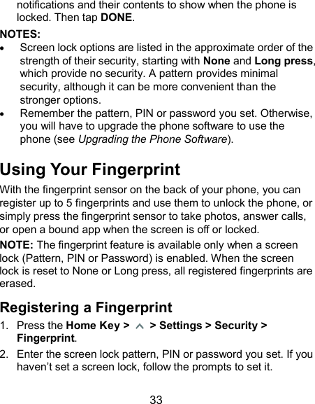  33 notifications and their contents to show when the phone is locked. Then tap DONE. NOTES:    Screen lock options are listed in the approximate order of the strength of their security, starting with None and Long press, which provide no security. A pattern provides minimal security, although it can be more convenient than the stronger options.  Remember the pattern, PIN or password you set. Otherwise, you will have to upgrade the phone software to use the phone (see Upgrading the Phone Software). Using Your Fingerprint With the fingerprint sensor on the back of your phone, you can register up to 5 fingerprints and use them to unlock the phone, or simply press the fingerprint sensor to take photos, answer calls, or open a bound app when the screen is off or locked. NOTE: The fingerprint feature is available only when a screen lock (Pattern, PIN or Password) is enabled. When the screen lock is reset to None or Long press, all registered fingerprints are erased. Registering a Fingerprint 1.  Press the Home Key &gt;    &gt; Settings &gt; Security &gt; Fingerprint. 2.  Enter the screen lock pattern, PIN or password you set. If you haven’t set a screen lock, follow the prompts to set it. 