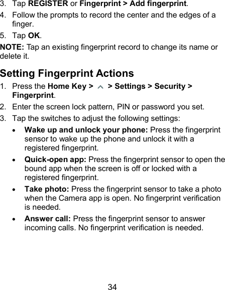  34 3.  Tap REGISTER or Fingerprint &gt; Add fingerprint. 4.  Follow the prompts to record the center and the edges of a finger. 5.  Tap OK. NOTE: Tap an existing fingerprint record to change its name or delete it. Setting Fingerprint Actions 1.  Press the Home Key &gt;    &gt; Settings &gt; Security &gt; Fingerprint. 2.  Enter the screen lock pattern, PIN or password you set. 3.  Tap the switches to adjust the following settings:  Wake up and unlock your phone: Press the fingerprint sensor to wake up the phone and unlock it with a registered fingerprint.  Quick-open app: Press the fingerprint sensor to open the bound app when the screen is off or locked with a registered fingerprint.  Take photo: Press the fingerprint sensor to take a photo when the Camera app is open. No fingerprint verification is needed.  Answer call: Press the fingerprint sensor to answer incoming calls. No fingerprint verification is needed. 