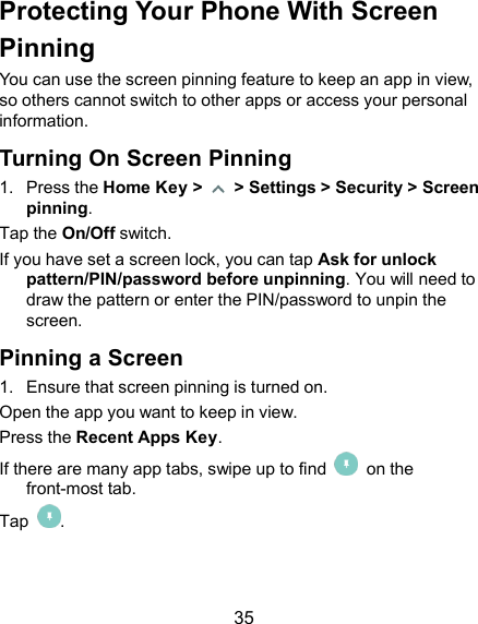  35 Protecting Your Phone With Screen Pinning You can use the screen pinning feature to keep an app in view, so others cannot switch to other apps or access your personal information. Turning On Screen Pinning 1.  Press the Home Key &gt;    &gt; Settings &gt; Security &gt; Screen pinning. Tap the On/Off switch. If you have set a screen lock, you can tap Ask for unlock pattern/PIN/password before unpinning. You will need to draw the pattern or enter the PIN/password to unpin the screen. Pinning a Screen 1.  Ensure that screen pinning is turned on. Open the app you want to keep in view. Press the Recent Apps Key. If there are many app tabs, swipe up to find    on the front-most tab. Tap  . 