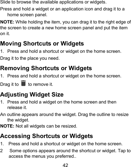  42 Slide to browse the available applications or widgets. Press and hold a widget or an application icon and drag it to a home screen panel. NOTE: While holding the item, you can drag it to the right edge of the screen to create a new home screen panel and put the item on it. Moving Shortcuts or Widgets 1.  Press and hold a shortcut or widget on the home screen. Drag it to the place you need. Removing Shortcuts or Widgets 1.  Press and hold a shortcut or widget on the home screen. Drag it to    to remove it. Adjusting Widget Size 1.  Press and hold a widget on the home screen and then release it. An outline appears around the widget. Drag the outline to resize the widget. NOTE: Not all widgets can be resized. Accessing Shortcuts or Widgets 1.    Press and hold a shortcut or widget on the home screen. 2      Some options appears around the shortcut or widget. Tap to access the menus you preferred.. 