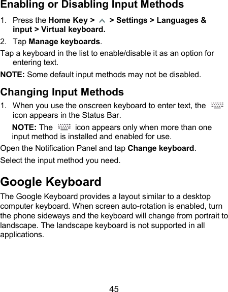  45 Enabling or Disabling Input Methods 1.  Press the Home Key &gt;    &gt; Settings &gt; Languages &amp; input &gt; Virtual keyboard. 2.  Tap Manage keyboards. Tap a keyboard in the list to enable/disable it as an option for entering text. NOTE: Some default input methods may not be disabled. Changing Input Methods 1.  When you use the onscreen keyboard to enter text, the   icon appears in the Status Bar. NOTE: The    icon appears only when more than one input method is installed and enabled for use. Open the Notification Panel and tap Change keyboard. Select the input method you need. Google Keyboard The Google Keyboard provides a layout similar to a desktop computer keyboard. When screen auto-rotation is enabled, turn the phone sideways and the keyboard will change from portrait to landscape. The landscape keyboard is not supported in all applications. 