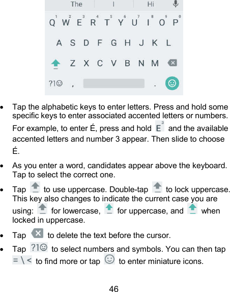  46    Tap the alphabetic keys to enter letters. Press and hold some specific keys to enter associated accented letters or numbers. For example, to enter É, press and hold    and the available accented letters and number 3 appear. Then slide to choose É.   As you enter a word, candidates appear above the keyboard. Tap to select the correct one.   Tap    to use uppercase. Double-tap    to lock uppercase. This key also changes to indicate the current case you are using:    for lowercase,    for uppercase, and    when locked in uppercase.   Tap    to delete the text before the cursor.   Tap    to select numbers and symbols. You can then tap   to find more or tap    to enter miniature icons.   