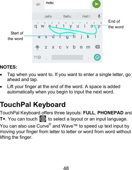  48  NOTES:   Tap when you want to. If you want to enter a single letter, go ahead and tap.   Lift your finger at the end of the word. A space is added automatically when you begin to input the next word. TouchPal Keyboard TouchPal Keyboard offers three layouts: FULL, PHONEPAD and T+. You can touch    to select a layout or an input language.   You can also use Curve® and Wave™ to speed up text input by moving your finger from letter to letter or word from word without lifting the finger.   Start of the word End of the word 