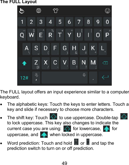  49 The FULL Layout  The FULL layout offers an input experience similar to a computer keyboard.   The alphabetic keys: Touch the keys to enter letters. Touch a key and slide if necessary to choose more characters.   The shift key: Touch    to use uppercase. Double-tap   to lock uppercase. This key also changes to indicate the current case you are using:    for lowercase,    for uppercase, and    when locked in uppercase.   Word prediction: Touch and hold    or    and tap the prediction switch to turn on or off prediction. 
