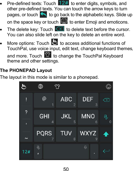  50   Pre-defined texts: Touch    to enter digits, symbols, and other pre-defined texts. You can touch the arrow keys to turn pages, or touch    to go back to the alphabetic keys. Slide up on the space key or touch    to enter Emoji and emoticons.   The delete key: Touch    to delete text before the cursor. You can also slide left on the key to delete an entire word.   More options: Touch    to access additional functions of TouchPal, use voice input, edit text, change keyboard themes, and more. Touch    to change the TouchPal Keyboard theme and other settings. The PHONEPAD Layout The layout in this mode is similar to a phonepad.  