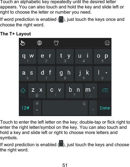  51 Touch an alphabetic key repeatedly until the desired letter appears. You can also touch and hold the key and slide left or right to choose the letter or number you need. If word prediction is enabled ( ), just touch the keys once and choose the right word. The T+ Layout  Touch to enter the left letter on the key; double-tap or flick right to enter the right letter/symbol on the key. You can also touch and hold a key and slide left or right to choose more letters and symbols. If word prediction is enabled ( ), just touch the keys and choose the right word. 