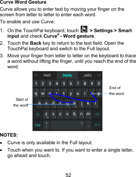  52 Curve Word Gesture Curve allows you to enter text by moving your finger on the screen from letter to letter to enter each word. To enable and use Curve: 1.  On the TouchPal keyboard, touch    &gt; Settings &gt; Smart input and check Curve® - Word gesture. 2.  Touch the Back key to return to the text field. Open the TouchPal keyboard and switch to the Full layout. 3.  Move your finger from letter to letter on the keyboard to trace a word without lifting the finger, until you reach the end of the word.  NOTES:   Curve is only available in the Full layout.   Touch when you want to. If you want to enter a single letter, go ahead and touch. End of the word Start of the word 