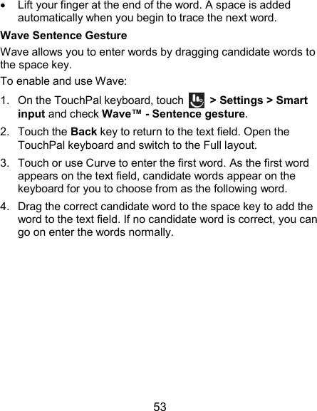  53   Lift your finger at the end of the word. A space is added automatically when you begin to trace the next word. Wave Sentence Gesture Wave allows you to enter words by dragging candidate words to the space key. To enable and use Wave: 1.  On the TouchPal keyboard, touch    &gt; Settings &gt; Smart input and check Wave™ - Sentence gesture. 2.  Touch the Back key to return to the text field. Open the TouchPal keyboard and switch to the Full layout. 3.  Touch or use Curve to enter the first word. As the first word appears on the text field, candidate words appear on the keyboard for you to choose from as the following word. 4.  Drag the correct candidate word to the space key to add the word to the text field. If no candidate word is correct, you can go on enter the words normally. 