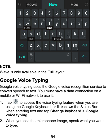  54  NOTE: Wave is only available in the Full layout. Google Voice Typing Google voice typing uses the Google voice recognition service to convert speech to text. You must have a data connection on a mobile or Wi-Fi network to use it. 1.  Tap    to access the voice typing feature when you are using the Google Keyboard, or flick down the Status Bar when entering text and tap Change keyboard &gt; Google voice typing. 2.  When you see the microphone image, speak what you want to type. 