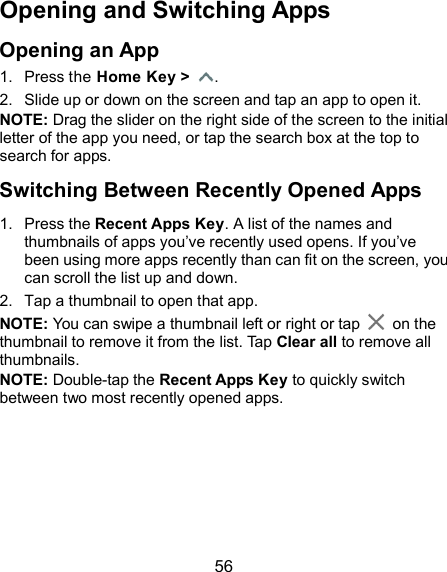  56 Opening and Switching Apps Opening an App 1.  Press the Home Key &gt;  . 2.  Slide up or down on the screen and tap an app to open it. NOTE: Drag the slider on the right side of the screen to the initial letter of the app you need, or tap the search box at the top to search for apps. Switching Between Recently Opened Apps 1.  Press the Recent Apps Key. A list of the names and thumbnails of apps you’ve recently used opens. If you’ve been using more apps recently than can fit on the screen, you can scroll the list up and down. 2.  Tap a thumbnail to open that app. NOTE: You can swipe a thumbnail left or right or tap    on the thumbnail to remove it from the list. Tap Clear all to remove all thumbnails. NOTE: Double-tap the Recent Apps Key to quickly switch between two most recently opened apps.     