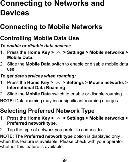  59 Connecting to Networks and Devices Connecting to Mobile Networks Controlling Mobile Data Use To enable or disable data access: 1.  Press the Home Key &gt;    &gt; Settings &gt; Mobile networks &gt; Mobile Data. 2.  Slide the Mobile Data switch to enable or disable mobile data use. To get data services when roaming: 1.  Press the Home Key &gt;    &gt; Settings &gt; Mobile networks &gt; International Data Roaming. 2.  Slide the Mobile Data switch to enable or disable roaming. NOTE: Data roaming may incur significant roaming charges. Selecting Preferred Network Type 1.  Press the Home Key &gt;    &gt; Settings &gt; Mobile networks &gt; Preferred network type. 2.  Tap the type of network you prefer to connect to. NOTE: The Preferred network type option is displayed only when this feature is available. Please check with your operator whether this feature is available. 