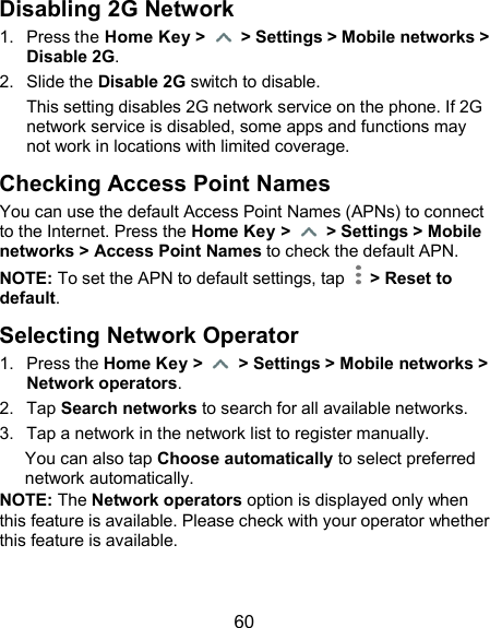  60 Disabling 2G Network   1.  Press the Home Key &gt;    &gt; Settings &gt; Mobile networks &gt; Disable 2G. 2.  Slide the Disable 2G switch to disable. This setting disables 2G network service on the phone. If 2G network service is disabled, some apps and functions may not work in locations with limited coverage. Checking Access Point Names You can use the default Access Point Names (APNs) to connect to the Internet. Press the Home Key &gt;    &gt; Settings &gt; Mobile networks &gt; Access Point Names to check the default APN. NOTE: To set the APN to default settings, tap    &gt; Reset to default. Selecting Network Operator 1.  Press the Home Key &gt;    &gt; Settings &gt; Mobile networks &gt; Network operators. 2.  Tap Search networks to search for all available networks. 3.  Tap a network in the network list to register manually. You can also tap Choose automatically to select preferred network automatically. NOTE: The Network operators option is displayed only when this feature is available. Please check with your operator whether this feature is available. 