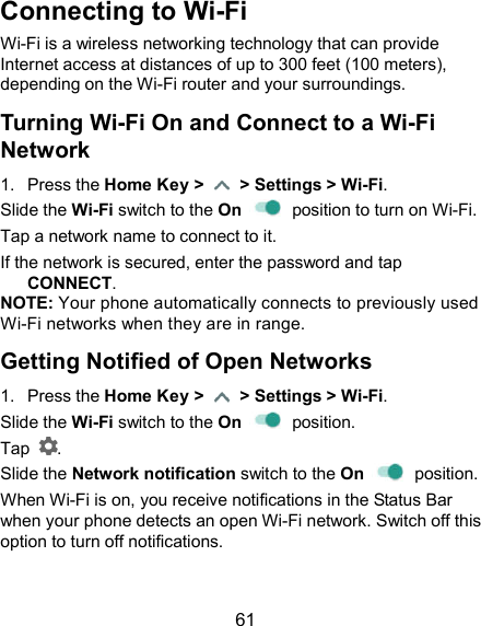  61 Connecting to Wi-Fi Wi-Fi is a wireless networking technology that can provide Internet access at distances of up to 300 feet (100 meters), depending on the Wi-Fi router and your surroundings. Turning Wi-Fi On and Connect to a Wi-Fi Network 1.  Press the Home Key &gt;    &gt; Settings &gt; Wi-Fi. Slide the Wi-Fi switch to the On    position to turn on Wi-Fi. Tap a network name to connect to it. If the network is secured, enter the password and tap CONNECT. NOTE: Your phone automatically connects to previously used Wi-Fi networks when they are in range. Getting Notified of Open Networks 1.  Press the Home Key &gt;    &gt; Settings &gt; Wi-Fi. Slide the Wi-Fi switch to the On    position. Tap  . Slide the Network notification switch to the On    position. When Wi-Fi is on, you receive notifications in the Status Bar when your phone detects an open Wi-Fi network. Switch off this option to turn off notifications. 