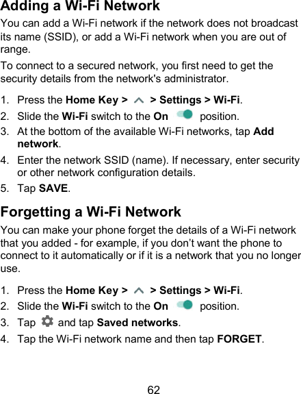  62 Adding a Wi-Fi Network You can add a Wi-Fi network if the network does not broadcast its name (SSID), or add a Wi-Fi network when you are out of range. To connect to a secured network, you first need to get the security details from the network&apos;s administrator. 1.  Press the Home Key &gt;    &gt; Settings &gt; Wi-Fi. 2.  Slide the Wi-Fi switch to the On    position. 3.  At the bottom of the available Wi-Fi networks, tap Add network. 4.  Enter the network SSID (name). If necessary, enter security or other network configuration details. 5.  Tap SAVE. Forgetting a Wi-Fi Network You can make your phone forget the details of a Wi-Fi network that you added - for example, if you don’t want the phone to connect to it automatically or if it is a network that you no longer use.   1.  Press the Home Key &gt;    &gt; Settings &gt; Wi-Fi. 2.  Slide the Wi-Fi switch to the On    position. 3.  Tap    and tap Saved networks. 4.  Tap the Wi-Fi network name and then tap FORGET. 