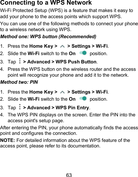  63 Connecting to a WPS Network Wi-Fi Protected Setup (WPS) is a feature that makes it easy to add your phone to the access points which support WPS. You can use one of the following methods to connect your phone to a wireless network using WPS. Method one: WPS button (Recommended) 1.  Press the Home Key &gt;    &gt; Settings &gt; Wi-Fi. 2.  Slide the Wi-Fi switch to the On    position. 3.  Tap    &gt; Advanced &gt; WPS Push Button. 4.  Press the WPS button on the wireless router and the access point will recognize your phone and add it to the network. Method two: PIN 1.  Press the Home Key &gt;    &gt; Settings &gt; Wi-Fi. 2.  Slide the Wi-Fi switch to the On    position. 3.  Tap    &gt; Advanced &gt; WPS Pin Entry. 4.  The WPS PIN displays on the screen. Enter the PIN into the access point&apos;s setup page. After entering the PIN, your phone automatically finds the access point and configures the connection. NOTE: For detailed information about the WPS feature of the access point, please refer to its documentation.  
