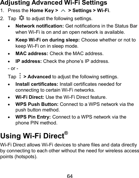  64 Adjusting Advanced Wi-Fi Settings 1.  Press the Home Key &gt;    &gt; Settings &gt; Wi-Fi. 2.  Tap    to adjust the following settings.  Network notification: Get notifications in the Status Bar when Wi-Fi is on and an open network is available.  Keep Wi-Fi on during sleep: Choose whether or not to keep Wi-Fi on in sleep mode.  MAC address: Check the MAC address.  IP address: Check the phone’s IP address. - or - Tap    &gt; Advanced to adjust the following settings.  Install certificates: Install certificates needed for connecting to certain Wi-Fi networks.  Wi-Fi Direct: Use the Wi-Fi Direct feature.  WPS Push Button: Connect to a WPS network via the push button method.  WPS Pin Entry: Connect to a WPS network via the phone PIN method. Using Wi-Fi Direct® Wi-Fi Direct allows Wi-Fi devices to share files and data directly by connecting to each other without the need for wireless access points (hotspots).  