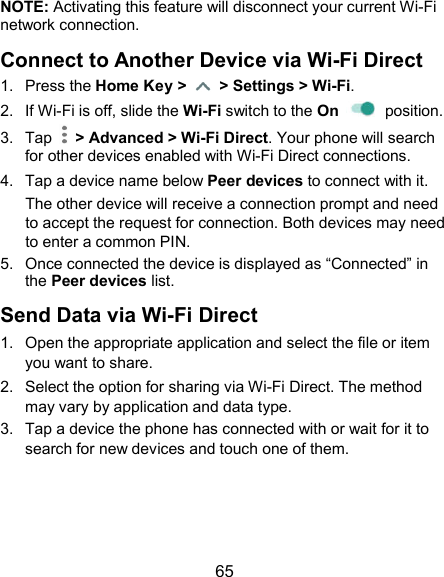 65 NOTE: Activating this feature will disconnect your current Wi-Fi   network connection. Connect to Another Device via Wi-Fi Direct 1.  Press the Home Key &gt;    &gt; Settings &gt; Wi-Fi. 2.  If Wi-Fi is off, slide the Wi-Fi switch to the On    position. 3.  Tap    &gt; Advanced &gt; Wi-Fi Direct. Your phone will search for other devices enabled with Wi-Fi Direct connections.   4.  Tap a device name below Peer devices to connect with it. The other device will receive a connection prompt and need to accept the request for connection. Both devices may need to enter a common PIN. 5.  Once connected the device is displayed as “Connected” in the Peer devices list. Send Data via Wi-Fi Direct 1.  Open the appropriate application and select the file or item you want to share. 2.  Select the option for sharing via Wi-Fi Direct. The method may vary by application and data type. 3.  Tap a device the phone has connected with or wait for it to search for new devices and touch one of them.   