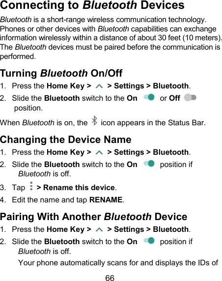  66 Connecting to Bluetooth Devices Bluetooth is a short-range wireless communication technology. Phones or other devices with Bluetooth capabilities can exchange information wirelessly within a distance of about 30 feet (10 meters). The Bluetooth devices must be paired before the communication is performed. Turning Bluetooth On/Off 1.  Press the Home Key &gt;    &gt; Settings &gt; Bluetooth. 2.  Slide the Bluetooth switch to the On    or Off   position. When Bluetooth is on, the    icon appears in the Status Bar.   Changing the Device Name 1.  Press the Home Key &gt;    &gt; Settings &gt; Bluetooth. 2.  Slide the Bluetooth switch to the On    position if Bluetooth is off. 3.  Tap    &gt; Rename this device. 4.  Edit the name and tap RENAME. Pairing With Another Bluetooth Device 1.  Press the Home Key &gt;    &gt; Settings &gt; Bluetooth. 2.  Slide the Bluetooth switch to the On    position if Bluetooth is off. Your phone automatically scans for and displays the IDs of 
