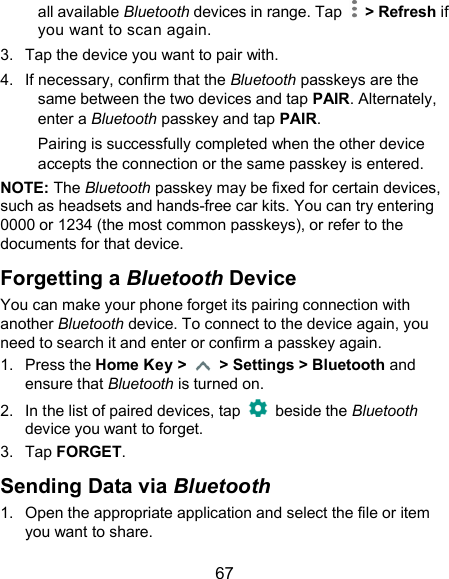  67 all available Bluetooth devices in range. Tap    &gt; Refresh if you want to scan again. 3.  Tap the device you want to pair with. 4.  If necessary, confirm that the Bluetooth passkeys are the same between the two devices and tap PAIR. Alternately, enter a Bluetooth passkey and tap PAIR. Pairing is successfully completed when the other device accepts the connection or the same passkey is entered. NOTE: The Bluetooth passkey may be fixed for certain devices, such as headsets and hands-free car kits. You can try entering 0000 or 1234 (the most common passkeys), or refer to the documents for that device. Forgetting a Bluetooth Device You can make your phone forget its pairing connection with another Bluetooth device. To connect to the device again, you need to search it and enter or confirm a passkey again. 1.  Press the Home Key &gt;    &gt; Settings &gt; Bluetooth and ensure that Bluetooth is turned on. 2.  In the list of paired devices, tap    beside the Bluetooth device you want to forget. 3.  Tap FORGET. Sending Data via Bluetooth 1.  Open the appropriate application and select the file or item you want to share. 